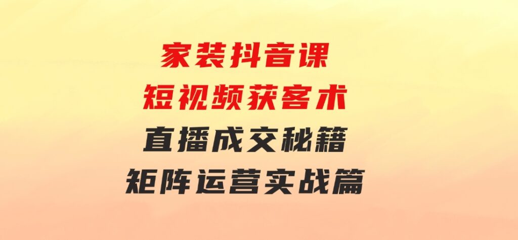 家装抖音课：短视频获客术，直播成交秘籍，矩阵运营实战篇-黑马创业网