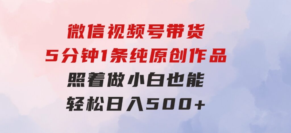 微信视频号带货，5分钟1条纯原创作品，照着做小白也能轻松日入500+-黑马创业网