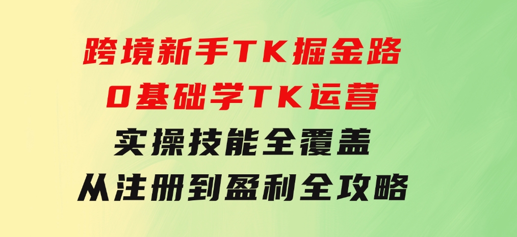 跨境新手TK掘金路：0基础学TK运营，实操技能全覆盖，从注册到盈利全攻略-黑马创业网