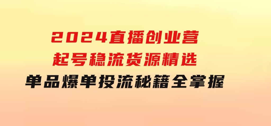 2024直播创业营：起号稳流，货源精选，单品爆单，投流秘籍全掌握-黑马创业网
