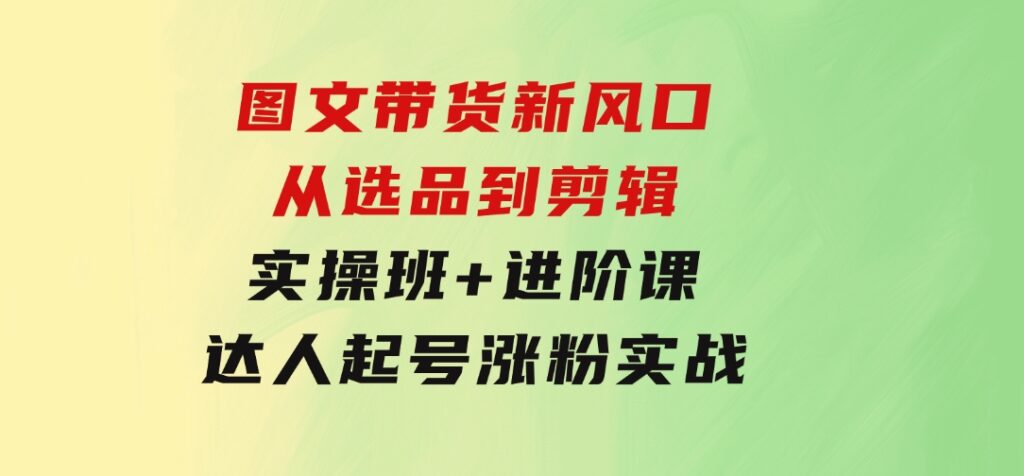 图文带货新风口：从选品到剪辑，实操班+进阶课，达人起号涨粉实战-黑马创业网