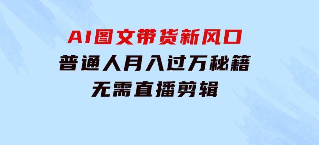 AI图文带货新风口：普通人月入过万秘籍，无需直播剪辑-黑马创业网