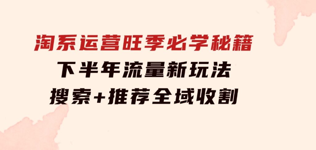 淘系运营旺季必学秘籍：下半年流量新玩法：搜索+推荐全域收割（无水印）-黑马创业网