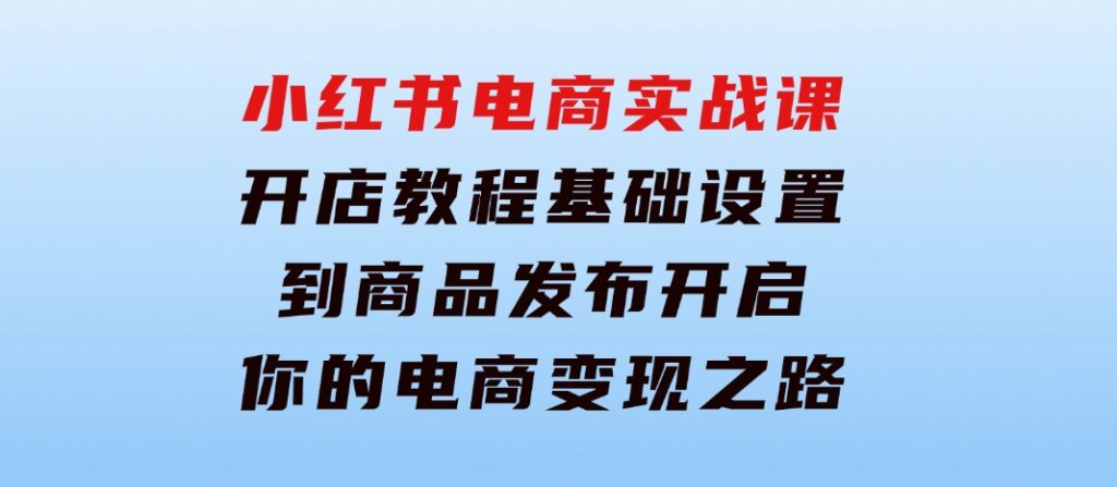 小红书电商实战课：开店教程、基础设置到商品发布，开启你的电商变现之路-黑马创业网