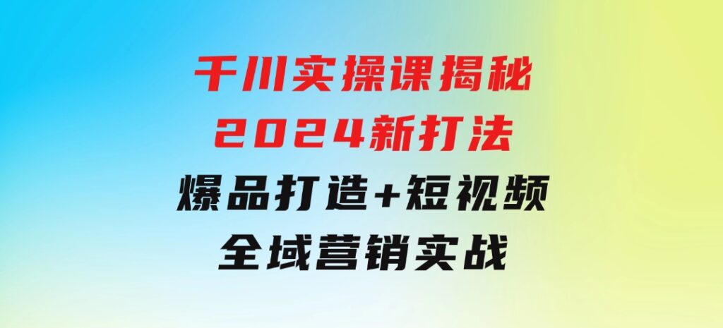 千川实操课揭秘2024新打法：爆品打造+短视频全域营销实战-黑马创业网