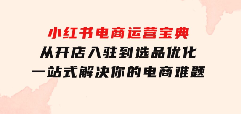 小红书电商运营宝典：从开店入驻到选品优化，一站式解决你的电商难题-黑马创业网