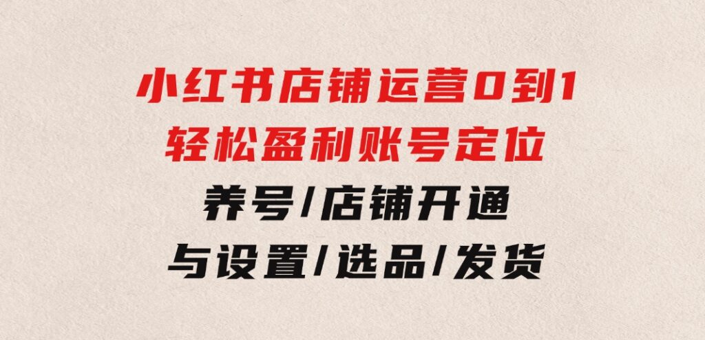 小红书店铺运营：0到1轻松盈利，账号定位/养号/店铺开通与设置/选品/发货-黑马创业网