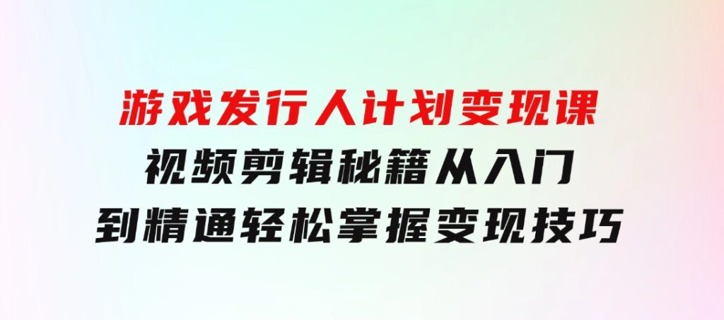 游戏发行人计划变现课：视频剪辑秘籍，从入门到精通，轻松掌握变现技巧-黑马创业网