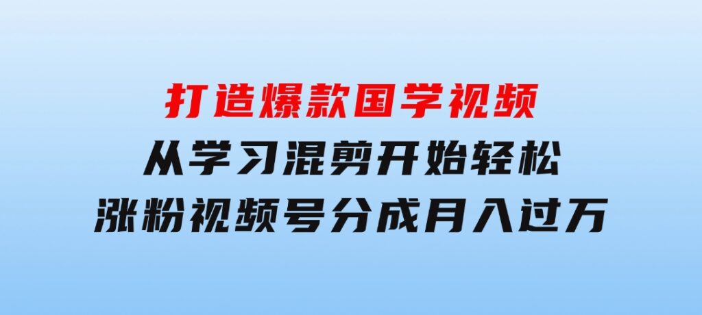 打造爆款国学视频，从学习混剪开始！轻松涨粉，视频号分成月入过万-黑马创业网