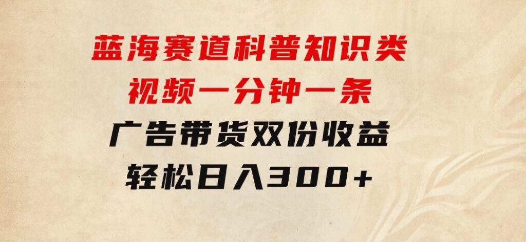 蓝海赛道科普知识类视频，一分钟一条，广告+带货双份收益，轻松日入300+-黑马创业网