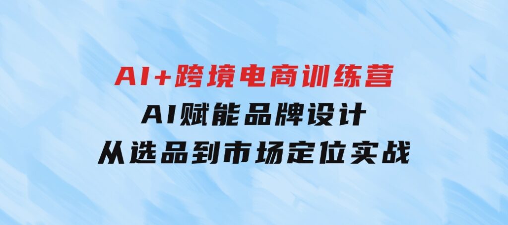 AI+跨境电商训练营：AI赋能品牌设计，从选品到市场定位实战-黑马创业网