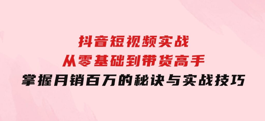 抖音短视频实战：从零基础到带货高手，掌握月销百万的秘诀与实战技巧-黑马创业网