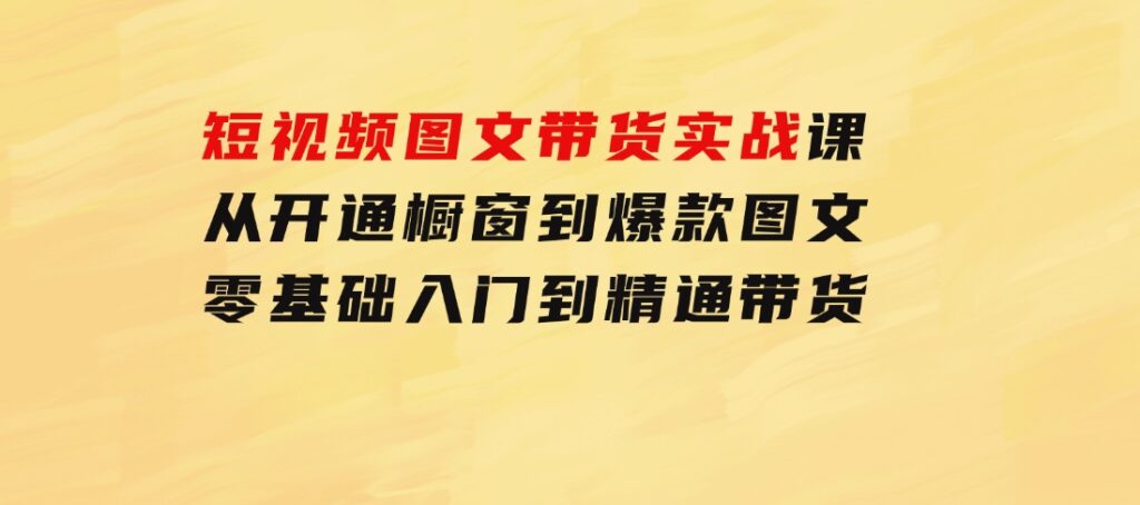 短视频图文带货实战课：从开通橱窗到爆款图文，零基础入门到精通带货-黑马创业网