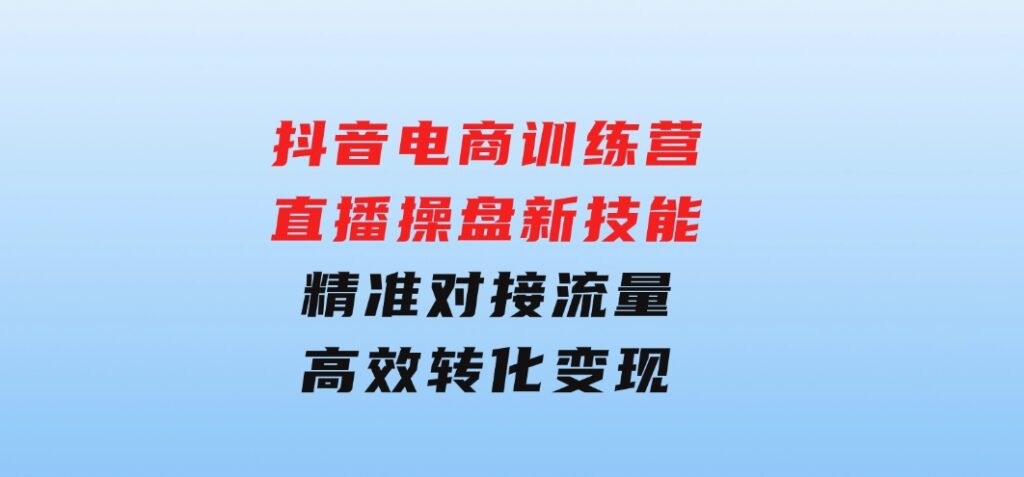 抖音电商训练营：直播操盘新技能，精准对接流量，高效转化变现-黑马创业网