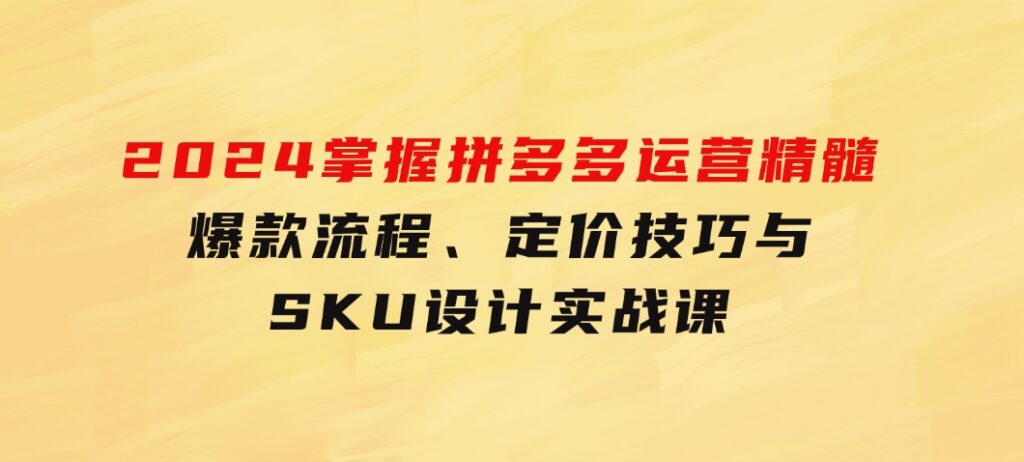 2024掌握拼多多运营精髓：爆款流程、定价技巧与SKU设计实战课-黑马创业网