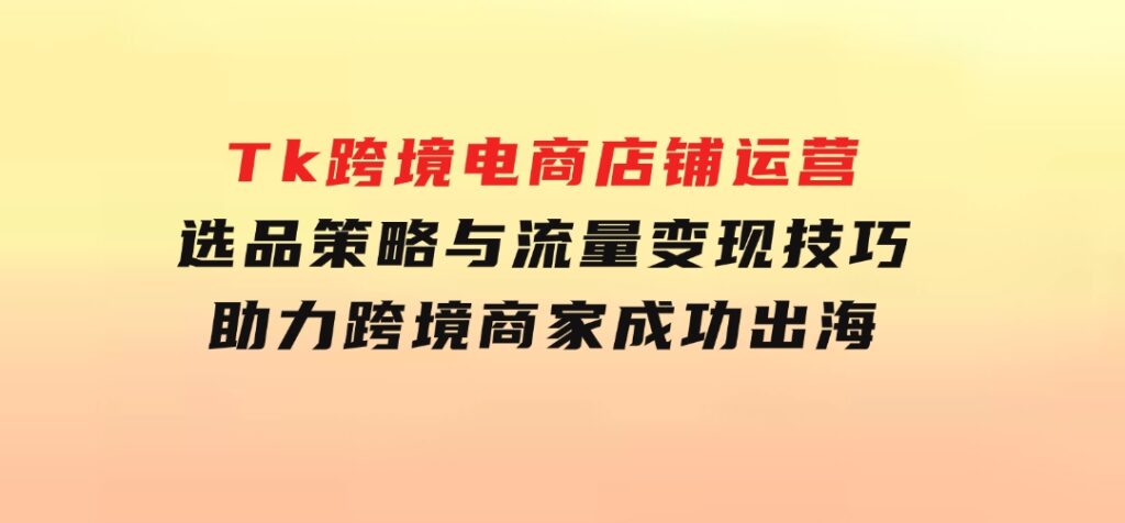 Tk跨境电商店铺运营：选品策略与流量变现技巧，助力跨境商家成功出海-黑马创业网