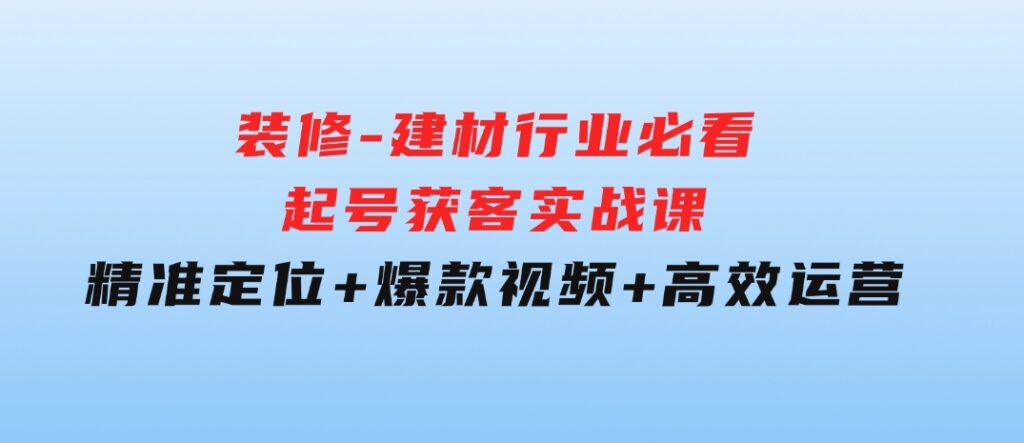 装修-建材行业必看！起号获客实战课：精准定位+爆款视频+高效运营-黑马创业网