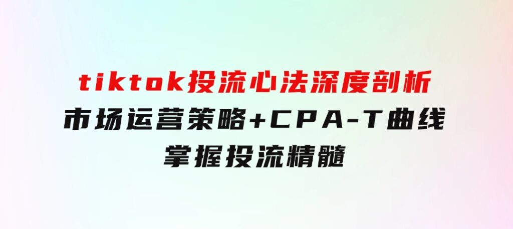 tiktok投流心法深度剖析：市场运营策略+CPA-T曲线，掌握投流精髓-黑马创业网