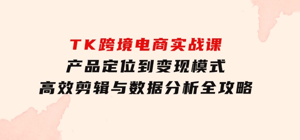 TK跨境电商实战课：产品定位到变现模式，高效剪辑与数据分析全攻略-黑马创业网