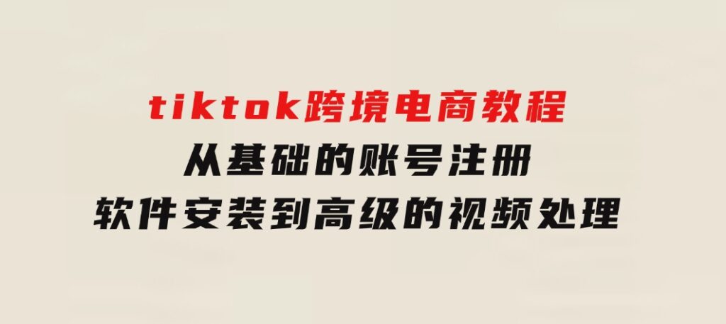 tiktok跨境电商教程：从基础的账号注册、软件安装，到高级的视频处理-黑马创业网