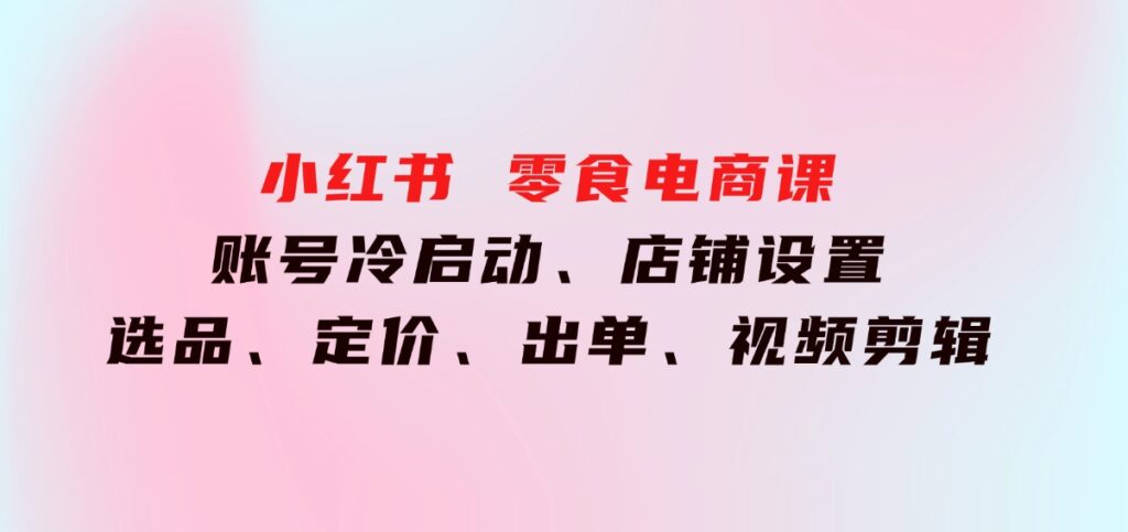 小红书零食电商课：账号冷启动、店铺设置、选品、定价、出单、视频剪辑-黑马创业网