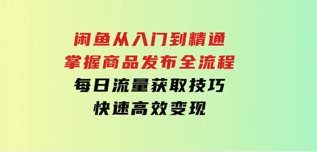 闲鱼从入门到精通：掌握商品发布全流程，每日流量获取技巧，快速高效变现-黑马创业网