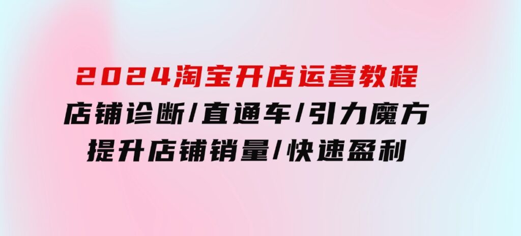 2024淘宝开店运营教程：店铺诊断/直通车/引力魔方/提升店铺销量/快速盈利-黑马创业网