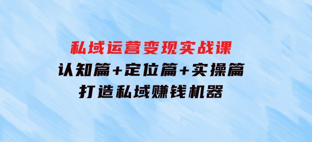 私域运营变现实战课：认知篇+定位篇+实操篇，打造私域赚钱机器-黑马创业网