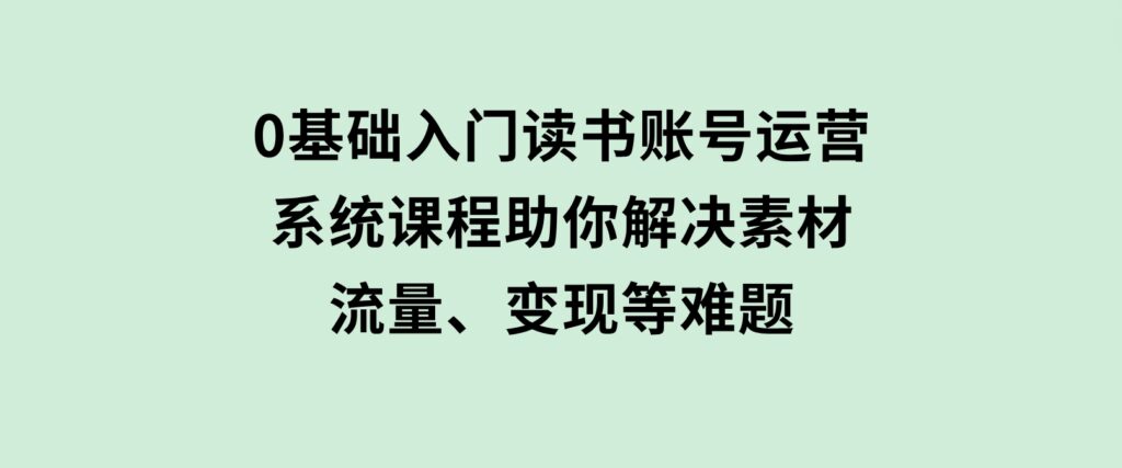 0基础入门读书账号运营，系统课程助你解决素材、流量、变现等难题-黑马创业网