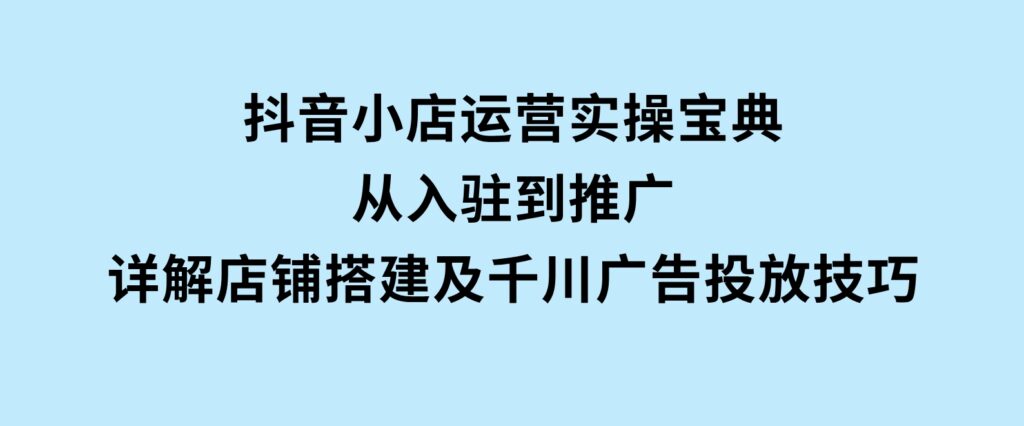 抖音小店运营实操宝典，从入驻到推广，详解店铺搭建及千川广告投放技巧-黑马创业网