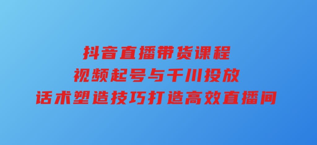 抖音直播带货课程，视频起号与千川投放，话术塑造技巧，打造高效直播间-黑马创业网