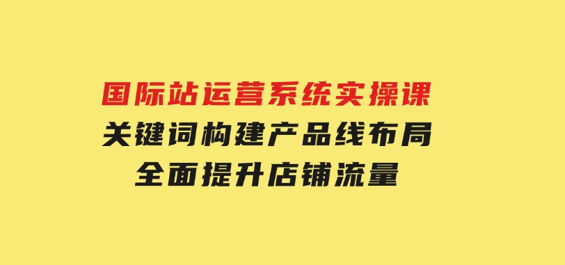 国际站运营系统实操课：关键词构建，产品线布局，全面提升店铺流量-黑马创业网