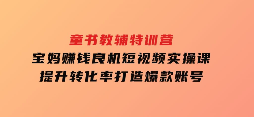 童书教辅特训营，宝妈赚钱良机，短视频实操课，提升转化率，打造爆款账号-黑马创业网