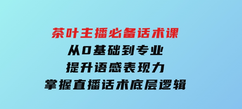茶叶主播必备话术课从0基础到专业提升语感表现力掌握直播话术底层逻辑-黑马创业网