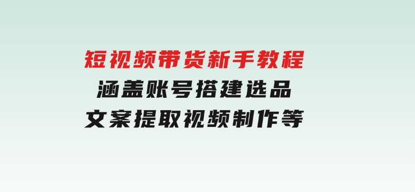 短视频带货新手教程：涵盖账号搭建，选品，文案提取，视频制作等-黑马创业网