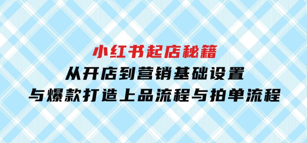 小红书起店秘籍：从开店到营销，基础设置与爆款打造、上品流程与拍单流程-黑马创业网