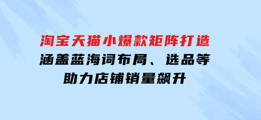 淘宝天猫小爆款矩阵打造：涵盖蓝海词布局、选品等，助力店铺销量飙升-黑马创业网