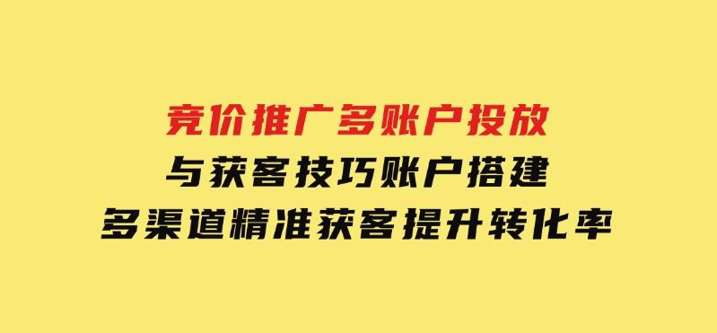 竞价推广多账户投放与获客技巧，账户搭建，多渠道精准获客，提升转化率-黑马创业网