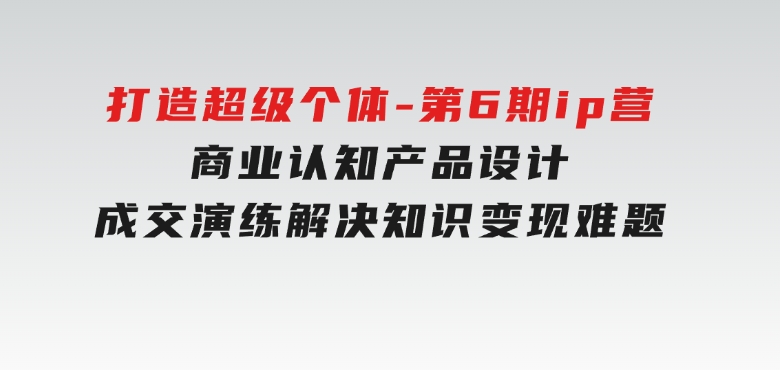 打造超级个体-第6期ip营：商业认知,产品设计,成交演练,解决知识变现难题-黑马创业网