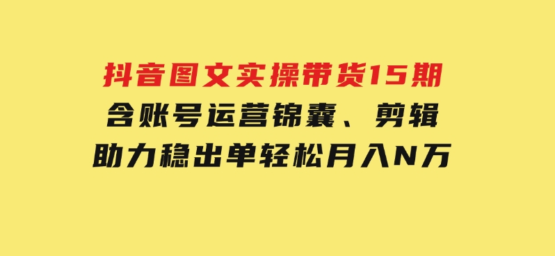 抖音图文实操带货15期，含账号运营锦囊、剪辑，助力稳出单，轻松月入N万-黑马创业网