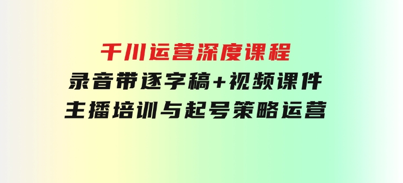 千川运营深度课程，录音带逐字稿+视频课件，主播培训与起号策略，运营-黑马创业网