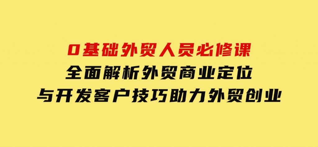 0基础外贸人员必修课：全面解析外贸商业定位与开发客户技巧，助力外贸创业-黑马创业网
