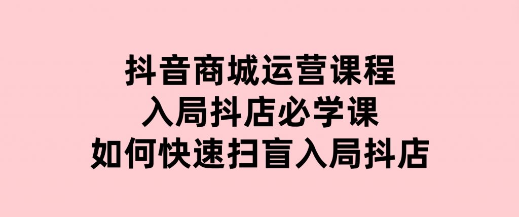 抖音商城运营课程(更新25年1月)，入局抖店必学课，如何快速扫盲入局抖店-黑马创业网
