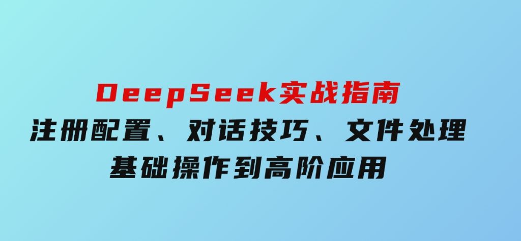 DeepSeek实战指南，注册配置、对话技巧、文件处理、基础操作到高阶应用-黑马创业网