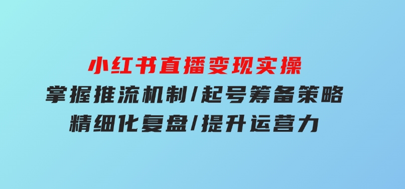 小红书直播变现实操：掌握推流机制/起号筹备策略/精细化复盘/提升运营力-黑马创业网
