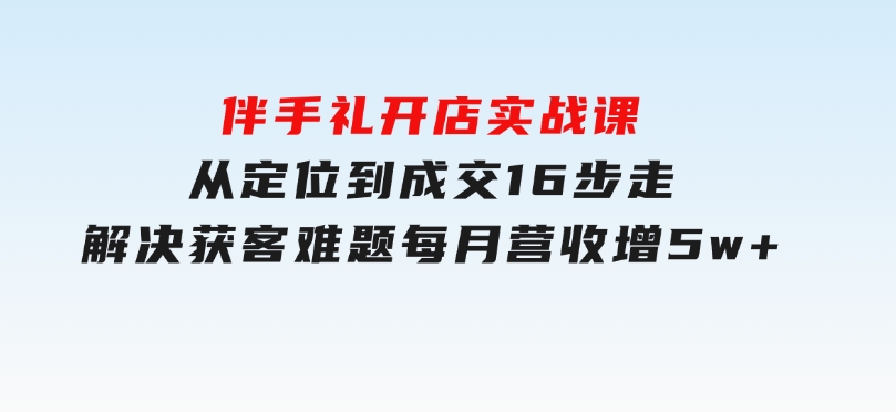 伴手礼开店实战课：从定位到成交16步走，解决获客难题，每月营收增5w+-黑马创业网