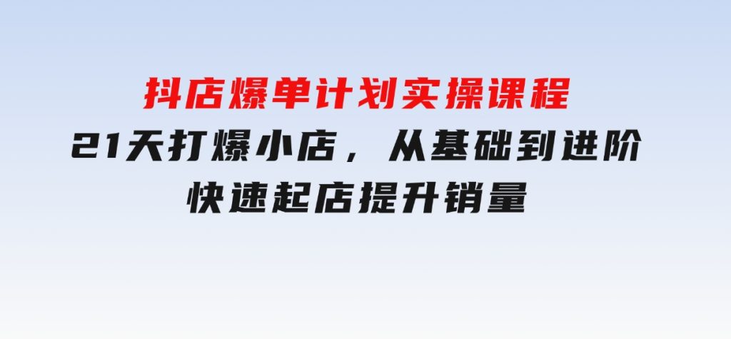 抖店爆单计划实操课程，21天打爆小店，从基础到进阶，快速起店提升销量-黑马创业网