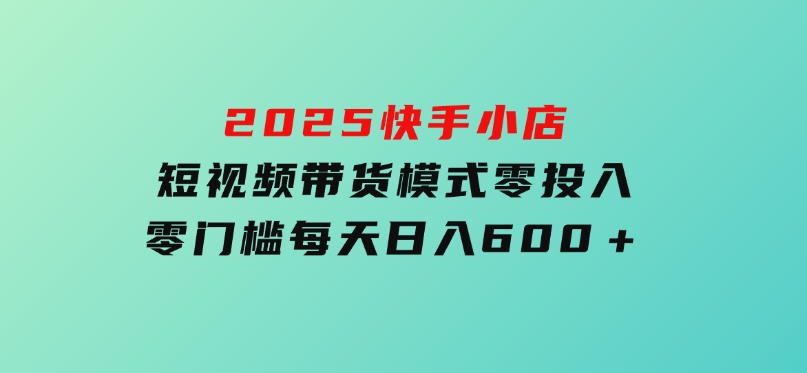 2025快手小店短视频带货模式，零投入，零门槛，每天日入600＋-黑马创业网