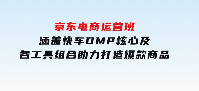 京东电商运营班：涵盖快车，DMP核心及各工具组合，助力打造爆款商品-黑马创业网
