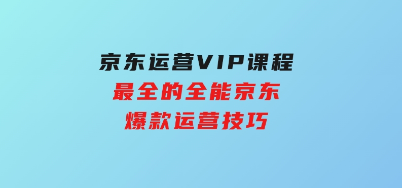京东运营VIP课程，最全的全能京东爆款运营技巧-黑马创业网